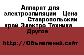 Аппарат для электроэпиляции › Цена ­ 30 000 - Ставропольский край Электро-Техника » Другое   